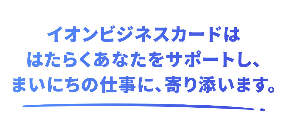イオンビジネスカードははたらくあなたをサポートし、まいにちの仕事に、寄り添います。