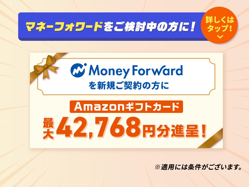 Money Forwardを新規ご契約の方にAmazonギフトカード
    最大42,768円分進呈！ ※適用には条件がございます。 マネーフォワードをご検討中の方に！詳しくはタップ！