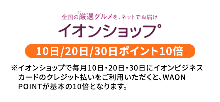全国の厳選グルメを、ネットでお届け イオンショップ 10日/20日/30日ポイント10倍 ※イオンショップで毎月10日・20日・30日にイオンビジネスカードのクレジット払いをご利用いただくと、WAONPOINTが基本の10倍となります。