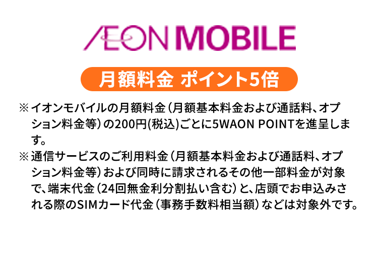 AEON MOBILE 月額料金 ポイント5倍 ※イオンモバイルの月額料金（月額基本料金および通話料、オプション料金等）の200円（税込）ごとに5WAON POINTを進呈します。 ※通信サービスのご利用料金（月額基本料金および通話料、オプション料金等）および同時に請求されるその他一部料金が対象で、端末代金（24回無金利分割払い含む）と、店頭でお申込みされる際のSIMカード代金（事務手数料相当額）などは対象外です。