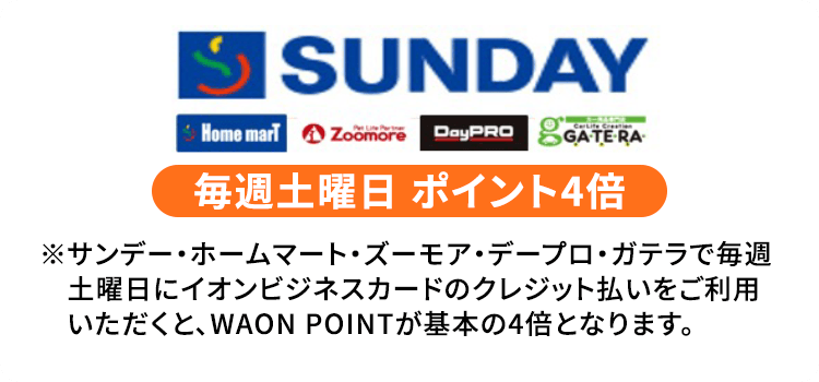 サンデー・ホームマート・Zoomore・DayPRO・GateRa 毎週土曜日 ポイント4倍  ※サンデー・ホームマート・ズーモア・デープロ・ガテラで毎週土曜日にイオンビジネスカードのクレジット払いをご利用いただくと、WAON POINTが基本の4倍となります。