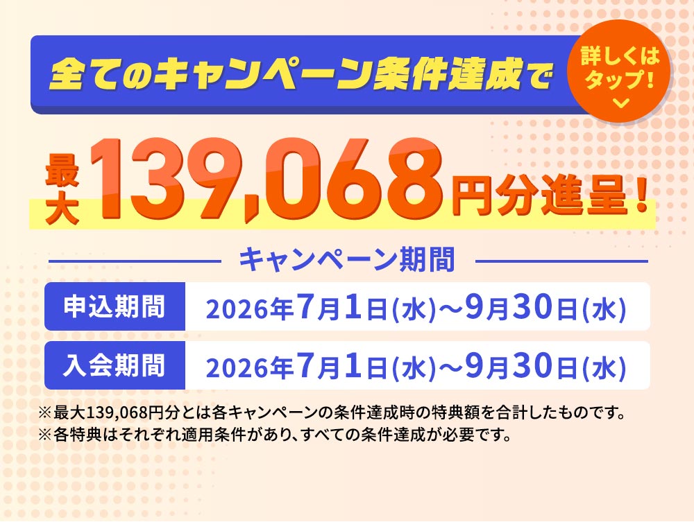 全てのキャンペーン条件達成で最大139,068円分進呈！ キャンペーン期間 申込期間 2026年7月1日（水）～9月30日（水） 入会期間 2026年7月1日（水）～9月30日（水） ※最大139,068円分とは各キャンペーンの条件達成時の特典額を合計したものです。 ※各特典はそれぞれ適用条件があり、すべての条件達成が必要です。