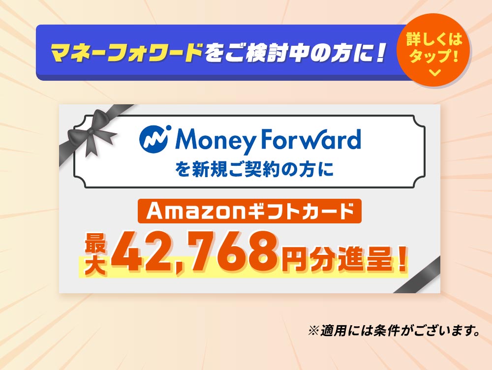 マネーフォワードをご検討中の方に！ Money Forwardを新規ご契約の方にAmazonギフトカード最大42,768円分進呈！ ※適用には条件がございます。