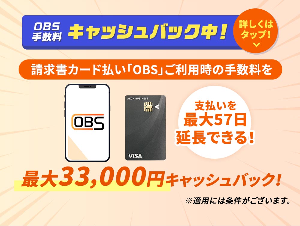 OBS 手数料 キャッシュバック中！ 請求書カード払い「OBS」ご利用時の手数料を 支払いを最大57日延長できる！ 最大33,000円キャッシュバック！ ※適用には条件がございます。