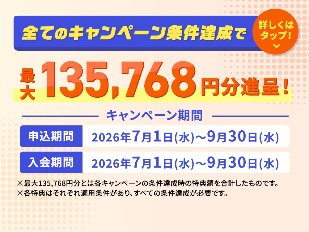 全てのキャンペーン条件達成で最大135,768円分進呈！ キャンペーン期間 申込期間 2026年7月1日（水）～9月30日（水） 入会期間 2026年7月1日（水）～9月30日（水） ※最大135,768円分とは各キャンペーンの条件達成時の特典額を合計したものです。 ※各特典はそれぞれ適用条件があり、すべての条件達成が必要です。
