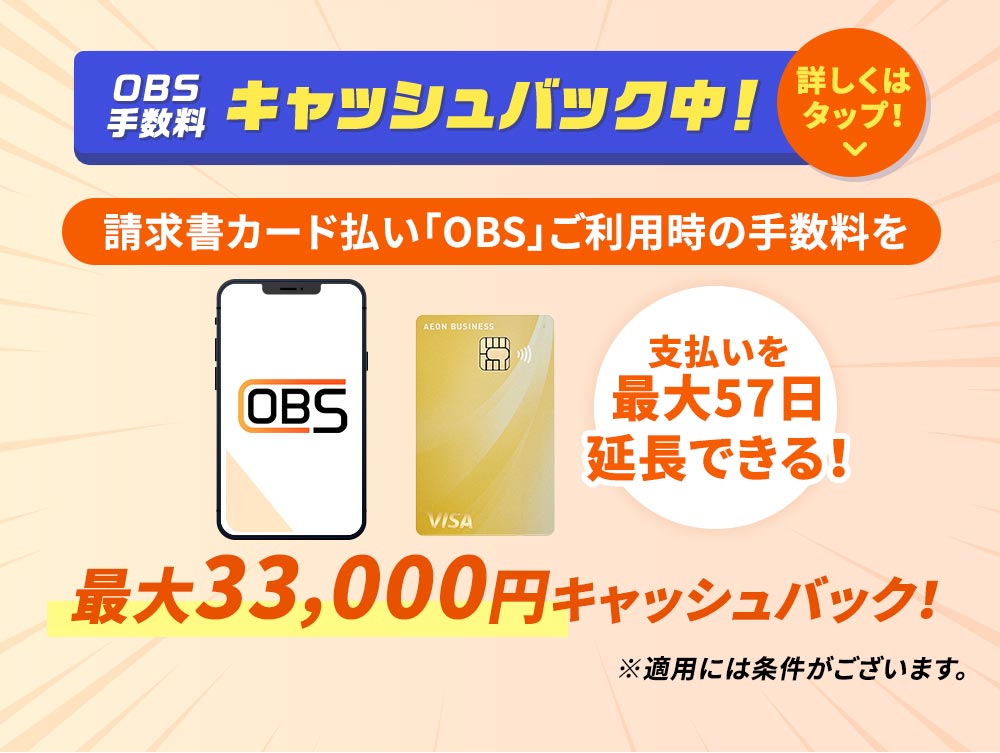 OBS 手数料 キャッシュバック中！ 請求書カード払い「OBS」ご利用時の手数料を 支払いを最大57日延長できる！ 最大33,000円キャッシュバック！ ※適用には条件がございます。