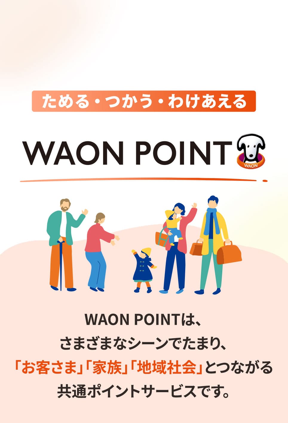 ためる・つかう・わけあえる イオンモールのWAON POINTは、さまざまなシーンでたまり、「お客さま」「家族」「地域社会」とつながる共通ポイントサービスです。