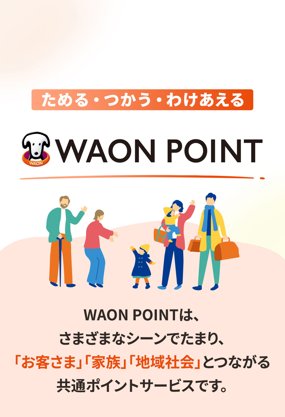 ためる・つかう・わけあえる イオンモールのWAON POINTは、さまざまなシーンでたまり、「お客さま」「家族」「地域社会」とつながる共通ポイントサービスです。