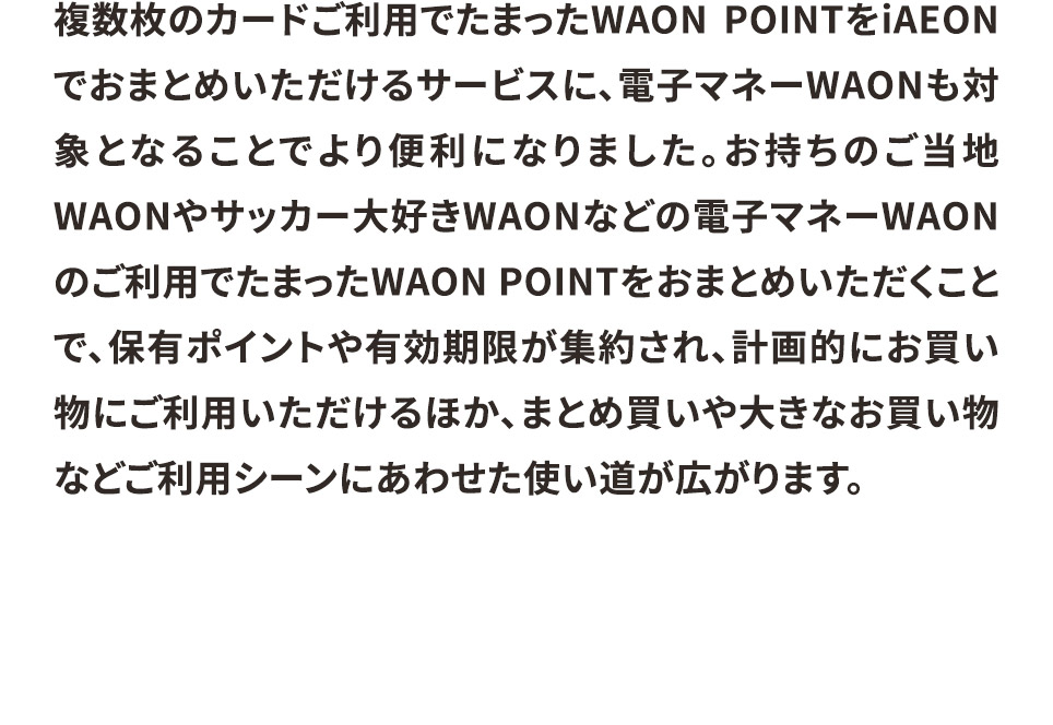 複数枚のカードご利用でたまったWAON POINTをiAEONでおまとめいただけるサービスに、電子マネーWAONも対象となることでより便利になりました。お持ちのご当地WAONやサッカー大好きWAONなどの電子マネーWAONのご利用でたまったWAON POINTをおまとめいただくことで、保有ポイントや有効期限が集約され、計画的にお買い物にご利用いただけるほか、まとめ買いや大きなお買い物などご利用シーンにあわせた使い道が広がります。