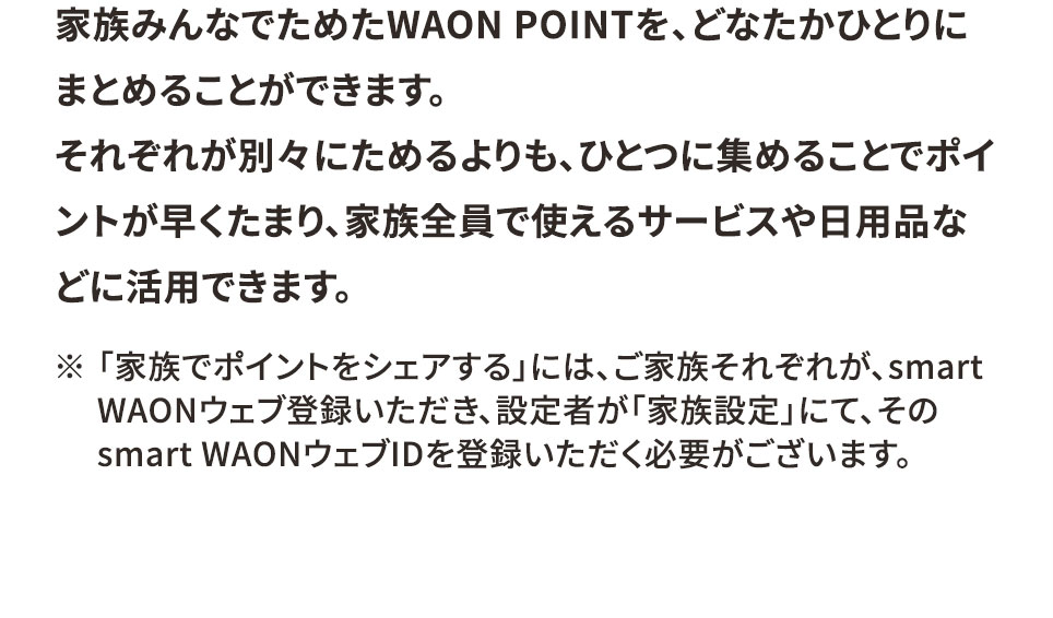 家族みんなでためたWAON POINTを、どなたかひとりにまとめることができます。 それぞれが別々にためるよりも、ひとつに集めることでポイントが早くたまり、家族全員で使えるサービスや日用品などに活用できます。 ※「家族でポイントをシェアする」には、ご家族それぞれが、smart WAONウェブ登録いただき、設定者が「家族設定」にて、そのsmart WAONウェブIDを登録いただく必要がございます。