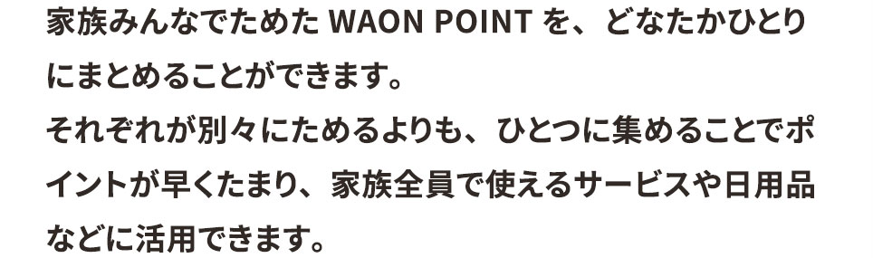 家族みんなでためたWAON POINTを、どなたかひとりにまとめることができます。 それぞれが別々にためるよりも、ひとつに集めることでポイントが早くたまり、家族全員で使えるサービスや日用品などに活用できます。