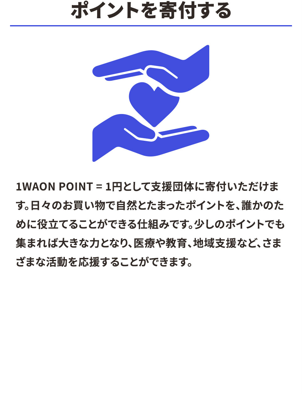 ポイントを寄付する 1WAON POINT =1円として支援団体に寄付いただけます。日々のお買い物で自然とたまったポイントを、誰かのために役立てることができる仕組みです。少しのポイントでも集まれば大きな力となり、医療や教育、地域支援など、さまざまな活動を応援することができます。