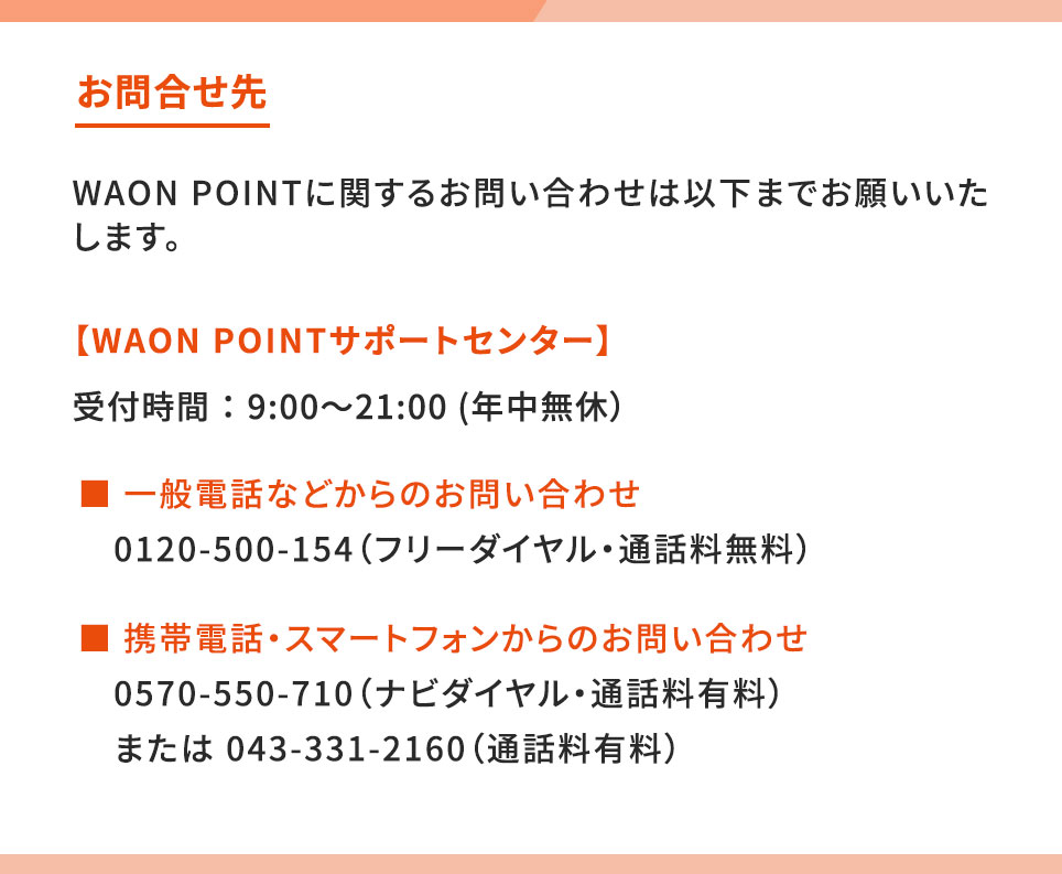 WAON POINTに関するお問い合わせ 【WAON POINTサポートセンター】受付時間：9:00～21:00（年中無休） 一般電話などからのお問い合わせ 0120-500-154（フリーダイヤル・通話料無料） 携帯電話・スマートフォンからのお問い合わせ 0570-550-710（ナビダイヤル・通話料有料） または 043-331-2160（通話料有料）