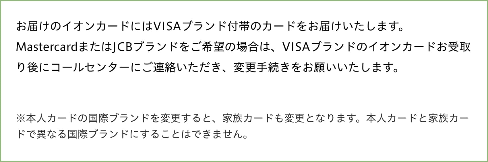 お届けのイオンカードにはVISAブランド付帯のカードをお届けいたします。MastercardまたはJCBブランドをご希望の場合は、VISAブランドのイオンカードお受取り後にコールセンターにご連絡いただき、変更手続きをお願いいたします。※本人カードの国際ブランドを変更すると、家族カードも変更となります。本人カードと家族カードで異なる国際ブランドにすることはできません。
