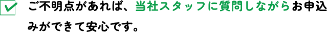 ご不明点があれば、当社スタッフに質問しながらお申込みができて安心です。