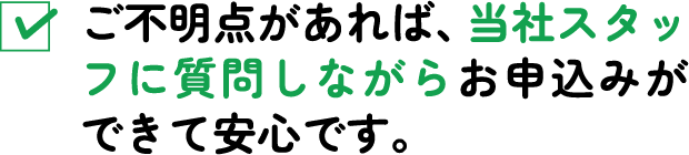 ご不明点があれば、当社スタッフに質問しながらお申込みができて安心です。