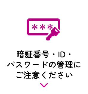 暗証番号・ID・パスワードの管理にご注意ください