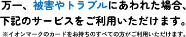 万一、被害やトラブルにあわれた場合、下記のサービスをご利用いただけます。※イオンマークのカードをお持ちのすべての方がご利用いただけます。