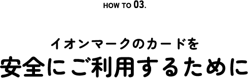 HOW TO 03. Security イオンマークのカードを安全にご利用するために