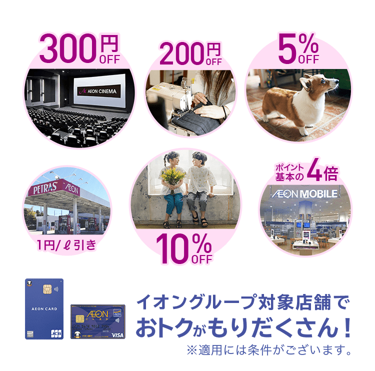 イオンシネマ 300円OFF, マジックミシン 洋服のお直し 200円 OFF, ペテモ 5% OFF, ペトラス 給油 1円/ℓ引き, ブランシェス 子供服など 10%OFF, AEON MOBILE ポイント基本の4倍 イオングループ対象店舗でおトクがもりだくさん！※適用には条件がございます。