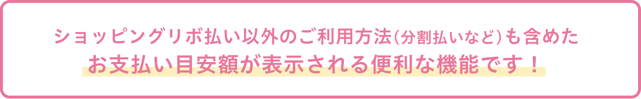 ショッピングリボ払い以外のご利用方法(分割払いなど)も含めたお支払い目安額が表示される便利な機能です！