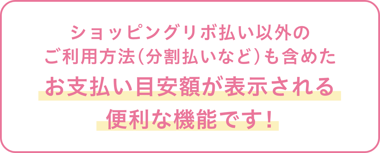 ショッピングリボ払い以外のご利用方法(分割払いなど)も含めたお支払い目安額が表示される便利な機能です！