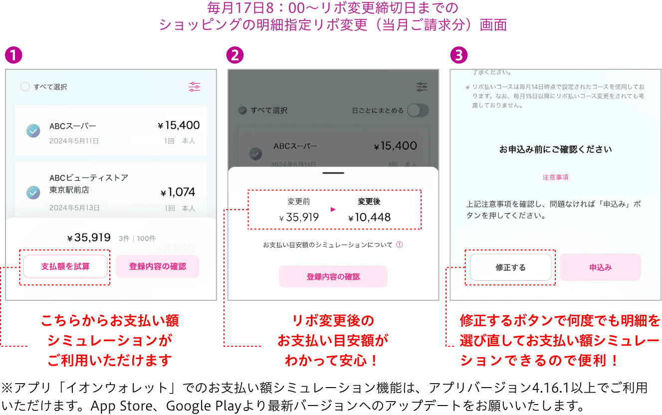 毎月17日8：00〜リボ変更締切日までのショッピングの明細指定リボ変更（当月ご請求分）画面 こちらからお支払い額シミュレーションがご利用いただけます リボ変更後のお支払い目安額がわかって安心！ 修正するボタンで何度でも明細を選び直してお支払い額シミュレーションできるので便利！※アプリ「イオンウォレット」でのお支払い額シミュレーション機能は、アプリバージョン4.16.1以上でご利用いただけます。App Store、Google Playより最新バージョンへのアップデートをお願いいたします。