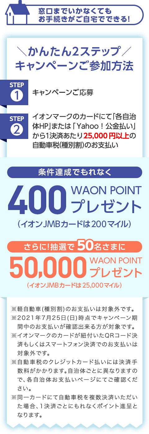 �����܂ł����Ȃ��Ă����葱����������łł���I�_���񂽂�2�X�e�b�v�^ �L�����y�[�����Q�����@ STEP1 �L�����y�[�������� STEP2 �C�I���}�[�N�̃J�[�h�ɂĢ�e������HP��܂��͢Yahoo!�������������1���ς�����25,000�~�ȏ�̎����Ԑ�(��ʊ�)�̂��x���� �����B���ł���Ȃ� 400 WAON POINT �v���[���g (�C�I��JMB�J�[�h��200�}�C��) ����ɁI���I��50�����܂� 50,000 WAON POINT�v���[���g (�C�I��JMB�J�[�h��25,000�}�C��) ���y������(��ʊ�)�̂��x�����͑ΏۊO�ł��B ��2021�N7��25��(��)���_�ŃL�����y�[�����Ԓ��̂��x�������m�F�o��������Ώۂł��B ���C�I���}�[�N�̃J�[�h���R�t����QR�R�[�h���ς������̓X�}�[�g�t�H�����ςł̂��x�����͑ΏۊO�ł��B �������Ԑł̃N���W�b�g�J�[�h�����ɂ͌��ώ萔����������܂��B�����̂��ƂɈقȂ�܂��̂ŁA�e�����̂��x�����y�[�W�ɂĂ��m�F���������B ������J�[�h�ɂĎ����Ԑł𕡐����ς����������ꍇ�A1���ς��Ƃɂ���Ȃ��|�C���g�i��ƂȂ�܂��B