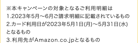 ���{�L�����y�[���̑ΏۂƂȂ邲���p���ׂ� 1.2023�N5���`6�����������ׂɋL�ڂ���Ă������ 2.�J�[�h���p����2023�N5��1��(��)�`5��31��(��)�ƂȂ���� 3.���p�悪Amazon.co.jp�ƂȂ����