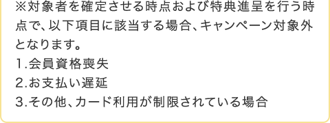 ���Ώێ҂��m�肳���鎞�_����ѓ��T�i����s�����_�ŁA�ȉ����ڂɊY������ꍇ�A�L�����y�[���ΏۊO�ƂȂ�܂��B 1.������i�r�� 2.���x�����x�� 3.���̑��A�J�[�h���p����������Ă���ꍇ