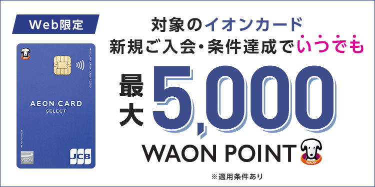Web限定 対象のイオンカード 新規ご入会·条件達成でいつでも 最大5,000WAON POINT ※適用条件あり