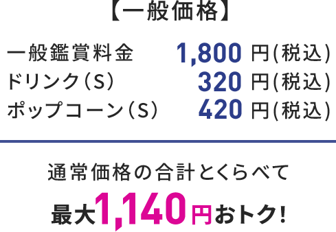 【一般価格】 一般鑑賞料金 1,800円(税込) ドリンク(S) 320円(税込) ポップコーン(S) 420円(税込) 通常価格の合計とくらべて 最大1,140円おトク!