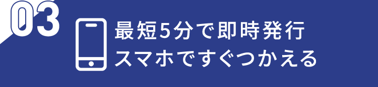 03 最短5分で即時発行 スマホですぐつかえる