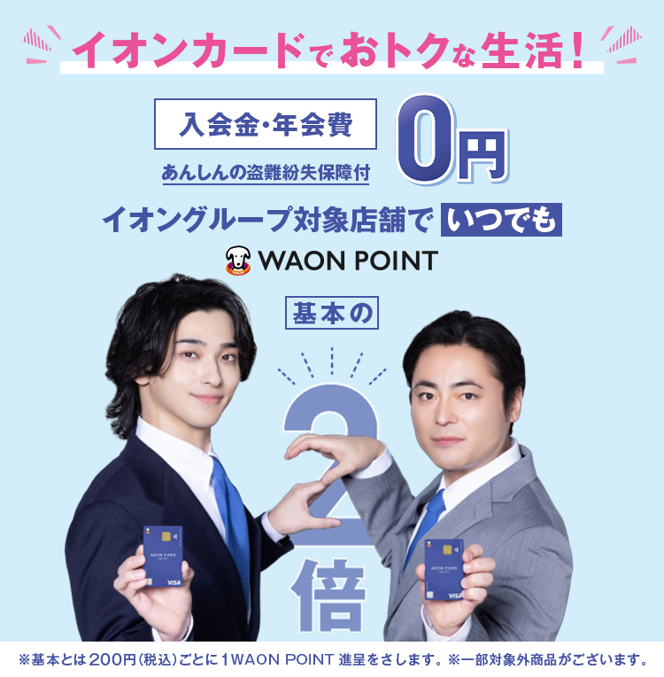 イオンカードでおトクな生活! 入会金・年会費0円 あんしんの盗難紛失保障付 イオングループ対象店舗でいつでもWAON POINT基本の2倍 ※基本とは200円(税込)ごとに1WAON POINT進呈をさします。 ※一部対象外商品がございます。