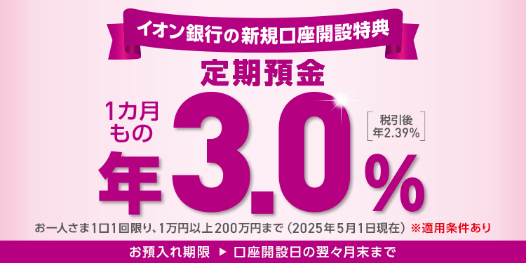 イオン銀行の新規口座開設特典 定期預金 1カ月もの 年3.0% 税引後 年2.39% お一人さま1口1回限り、1万円以上200万円まで(2025年5月1日現在) ※適用条件あり お預入れ期限 → 口座開設日の翌々月末まで
