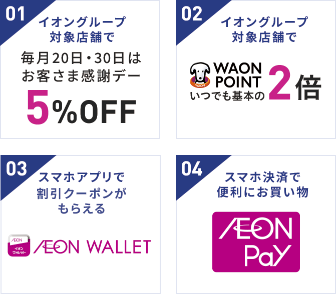 01 イオングループ 対象店舗で 毎月20日・30日はお客さま感謝デー 5%OFF 02 イオングループ 対象店舗で WAON POINT いつでも基本の2倍 03 スマホアプリで割引クーポンが もらえる AEON WALLET 04 スマホ決済で便利にお買い物